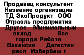 Продавец-консультант › Название организации ­ ТД ЭкоПродукт, ООО › Отрасль предприятия ­ Другое › Минимальный оклад ­ 12 000 - Все города Работа » Вакансии   . Дагестан респ.,Избербаш г.